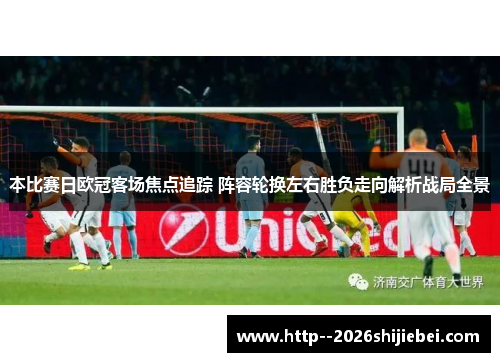 本比赛日欧冠客场焦点追踪 阵容轮换左右胜负走向解析战局全景