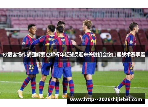 欧冠客场作战图解要点解析年轻球员迎来关键机会窗口期战术赛季篇 欧冠客场作战图解要点解析年轻球员迎来关键机会窗口期战术赛季篇