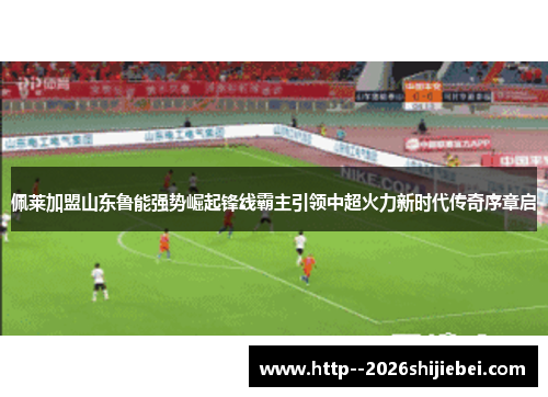 佩莱加盟山东鲁能强势崛起锋线霸主引领中超火力新时代传奇序章启 佩莱加盟山东鲁能强势崛起锋线霸主引领中超火力新时代传奇序章启