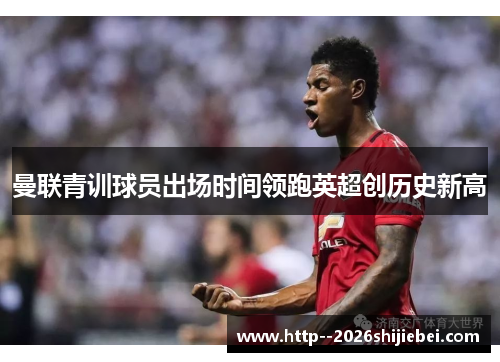 曼联青训球员出场时间领跑英超创历史新高 曼联青训球员出场时间领跑英超创历史新高