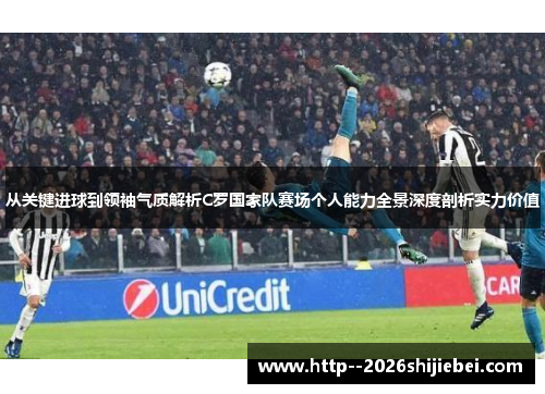 从关键进球到领袖气质解析C罗国家队赛场个人能力全景深度剖析实力价值