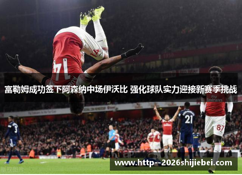 富勒姆成功签下阿森纳中场伊沃比 强化球队实力迎接新赛季挑战