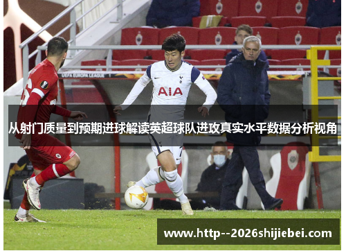 从射门质量到预期进球解读英超球队进攻真实水平数据分析视角 从射门质量到预期进球解读英超球队进攻真实水平数据分析视角